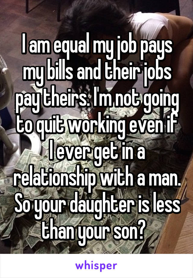 I am equal my job pays my bills and their jobs pay theirs. I'm not going to quit working even if I ever get in a relationship with a man. So your daughter is less than your son?  