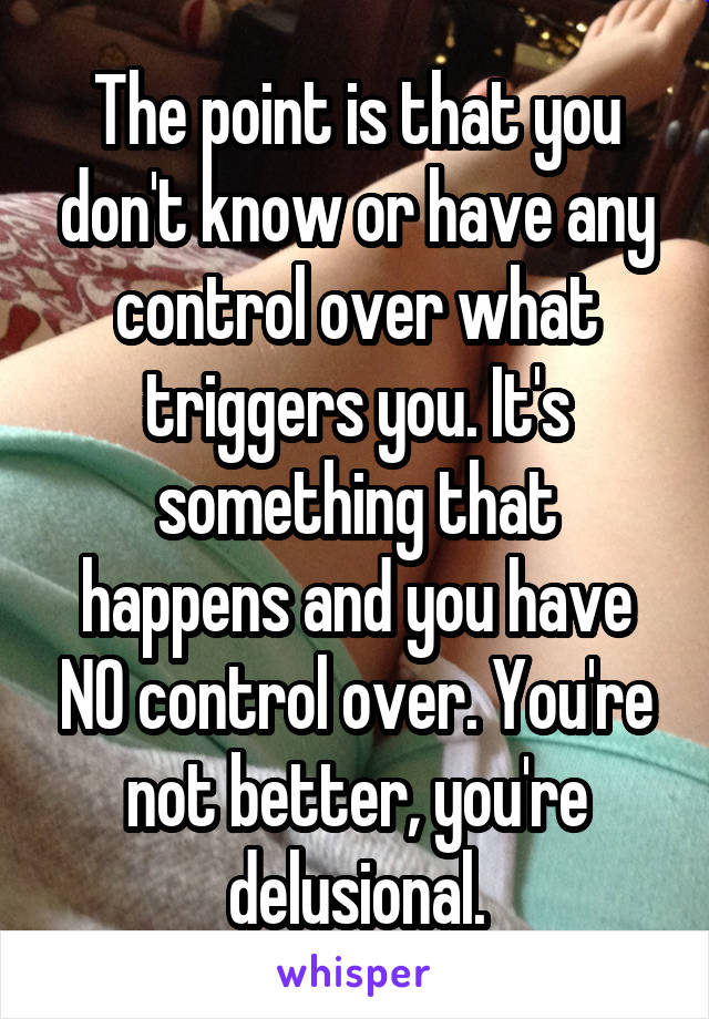 The point is that you don't know or have any control over what triggers you. It's something that happens and you have NO control over. You're not better, you're delusional.