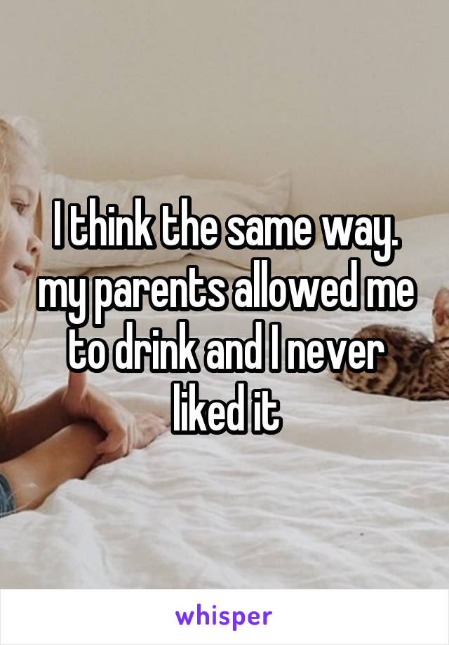 I think the same way. my parents allowed me to drink and I never liked it