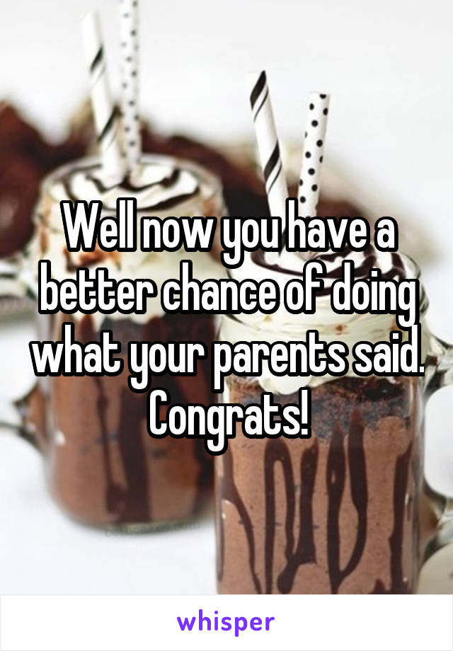 Well now you have a better chance of doing what your parents said. Congrats!