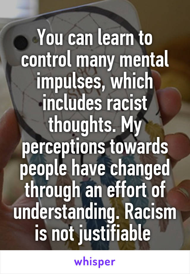 You can learn to control many mental impulses, which includes racist thoughts. My perceptions towards people have changed through an effort of understanding. Racism is not justifiable 