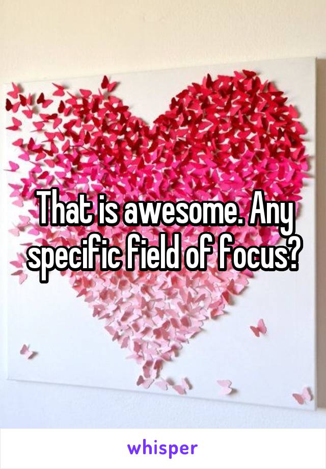 That is awesome. Any specific field of focus?