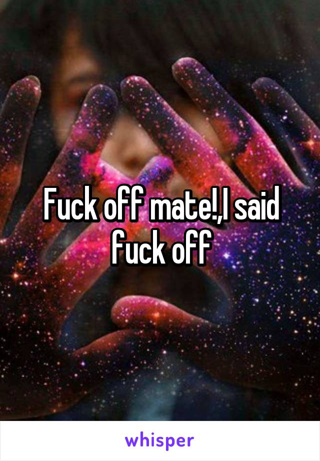 Fuck off mate!,I said fuck off