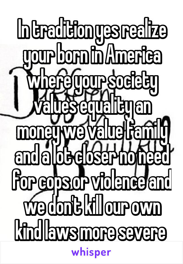 In tradition yes realize your born in America where your society values equality an money we value family and a lot closer no need for cops or violence and we don't kill our own kind laws more severe 