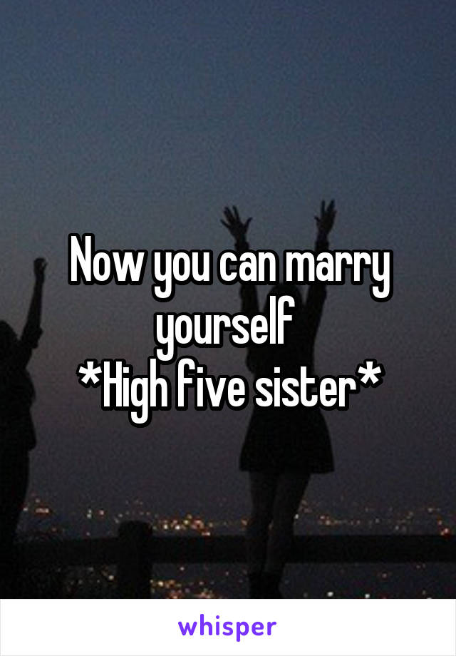 Now you can marry yourself 
*High five sister*