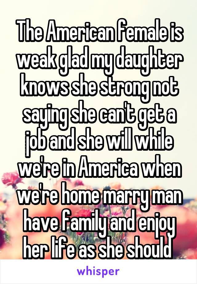 The American female is weak glad my daughter knows she strong not saying she can't get a job and she will while we're in America when we're home marry man have family and enjoy her life as she should 