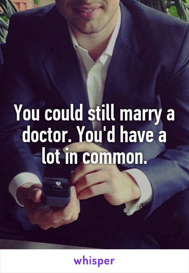 You could still marry a doctor. You'd have a lot in common.