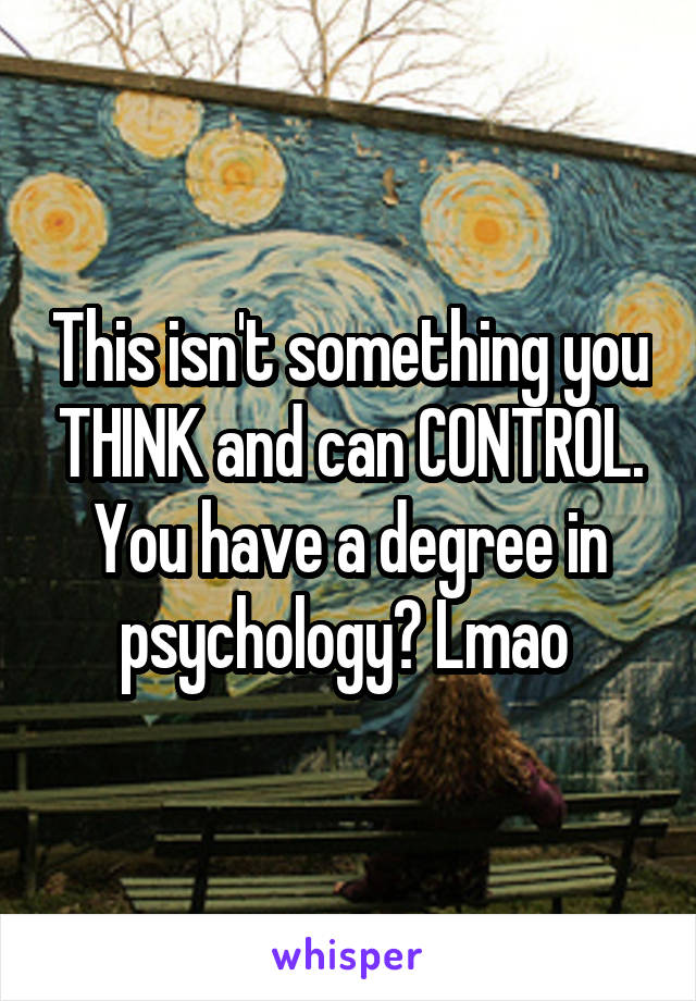 This isn't something you THINK and can CONTROL. You have a degree in psychology? Lmao 