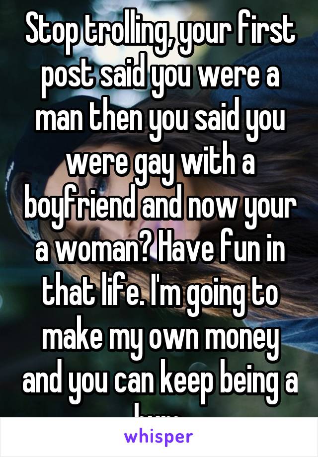 Stop trolling, your first post said you were a man then you said you were gay with a boyfriend and now your a woman? Have fun in that life. I'm going to make my own money and you can keep being a bum.