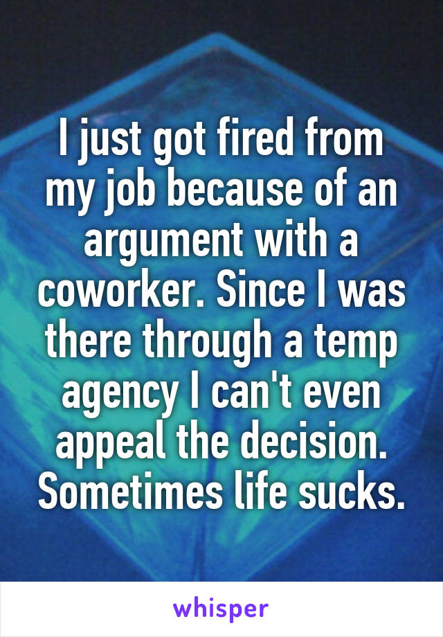 I just got fired from my job because of an argument with a coworker. Since I was there through a temp agency I can't even appeal the decision. Sometimes life sucks.