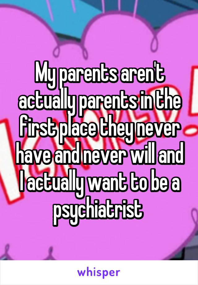 My parents aren't actually parents in the first place they never have and never will and I actually want to be a psychiatrist 