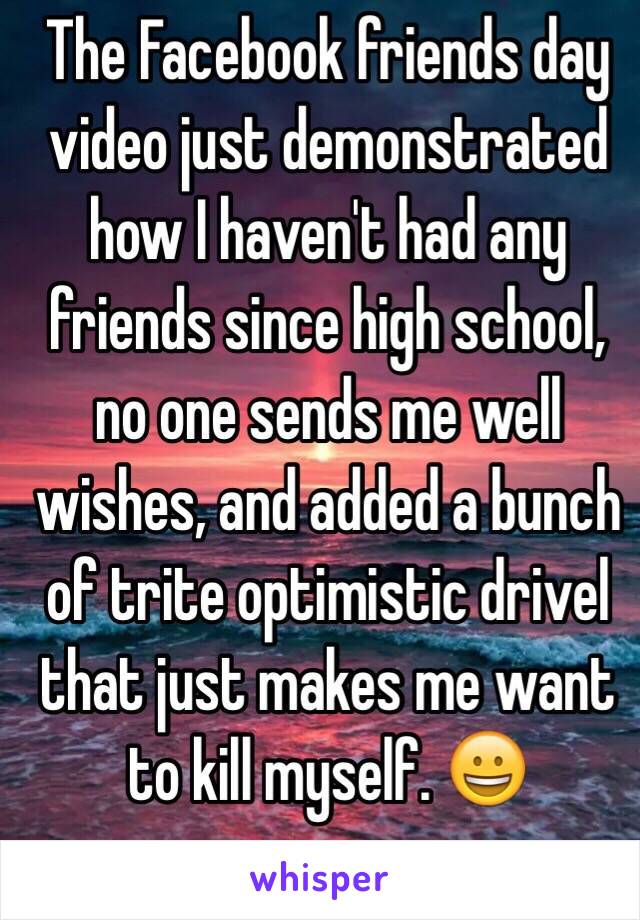 The Facebook friends day video just demonstrated how I haven't had any friends since high school, no one sends me well wishes, and added a bunch of trite optimistic drivel that just makes me want to kill myself. 😀