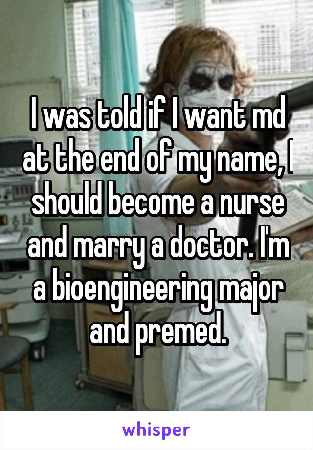 I was told if I want md at the end of my name, I should become a nurse and marry a doctor. I'm a bioengineering major and premed.