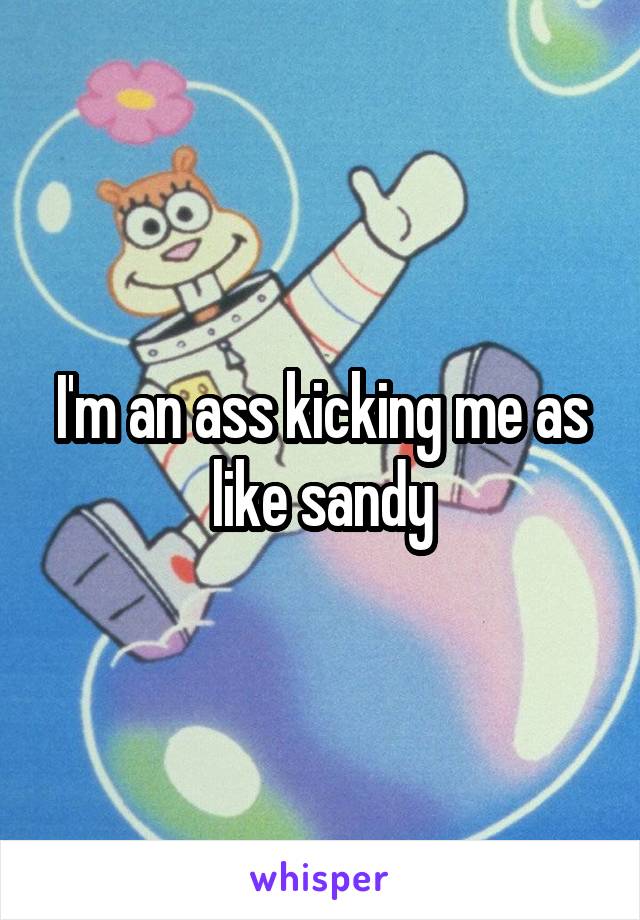 I'm an ass kicking me as like sandy