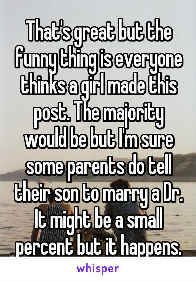 That's great but the funny thing is everyone thinks a girl made this post. The majority would be but I'm sure some parents do tell their son to marry a Dr. It might be a small percent but it happens.