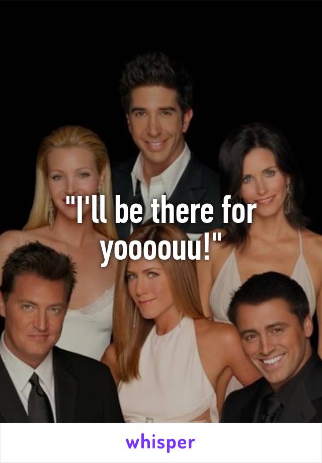 "I'll be there for yoooouu!"