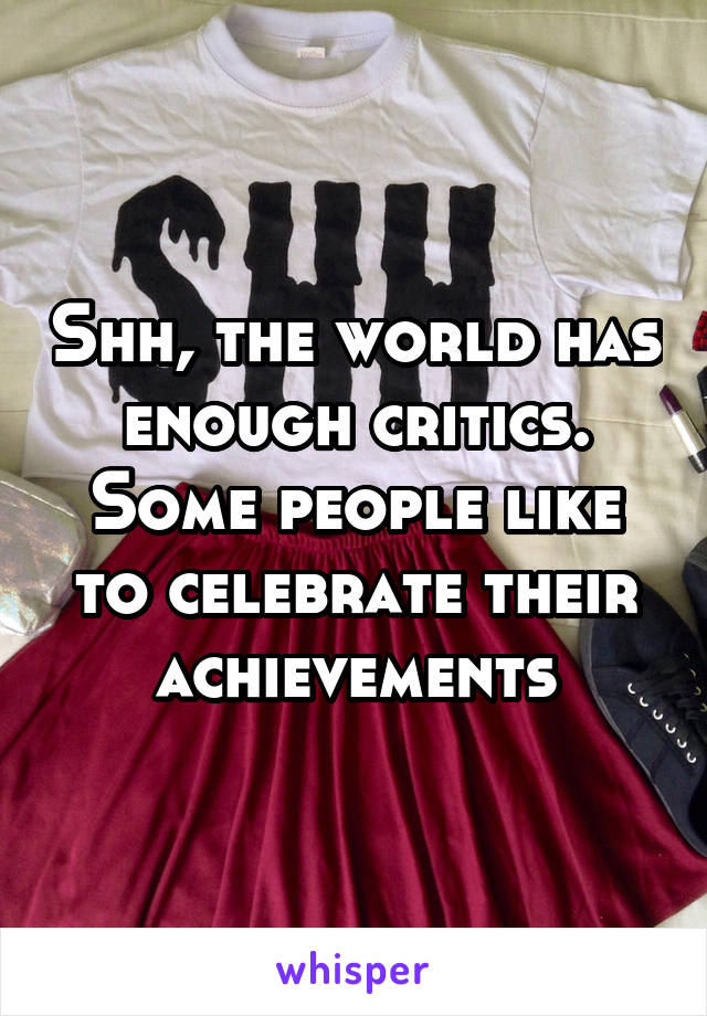 Shh, the world has enough critics. Some people like to celebrate their achievements