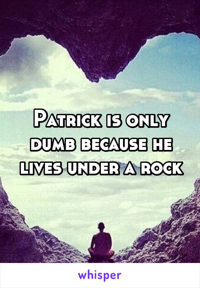 Patrick is only dumb because he lives under a rock