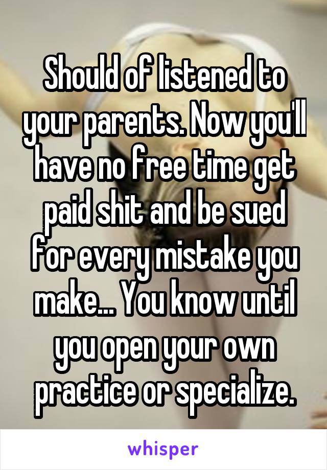 Should of listened to your parents. Now you'll have no free time get paid shit and be sued for every mistake you make... You know until you open your own practice or specialize.