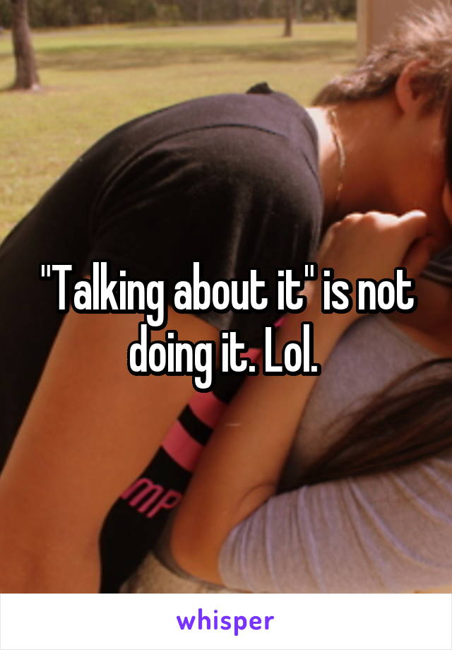 "Talking about it" is not doing it. Lol. 