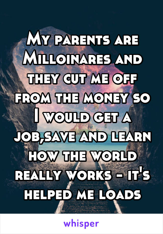 My parents are Milloinares and they cut me off from the money so I would get a job,save and learn how the world really works - it's helped me loads