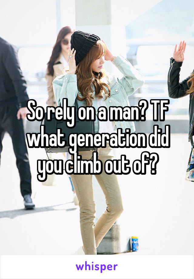 So rely on a man? TF what generation did you climb out of?