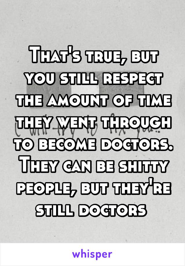 That's true, but you still respect the amount of time they went through to become doctors. They can be shitty people, but they're still doctors 