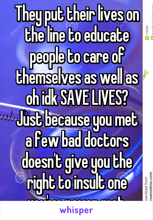 They put their lives on the line to educate people to care of themselves as well as oh idk SAVE LIVES?
Just because you met a few bad doctors doesn't give you the right to insult one you've never met.