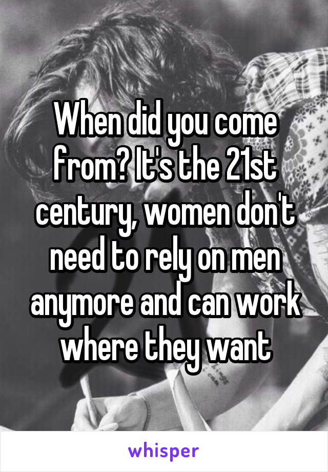 When did you come from? It's the 21st century, women don't need to rely on men anymore and can work where they want