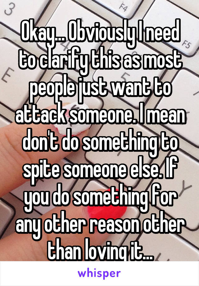 Okay... Obviously I need to clarify this as most people just want to attack someone. I mean don't do something to spite someone else. If you do something for any other reason other than loving it...