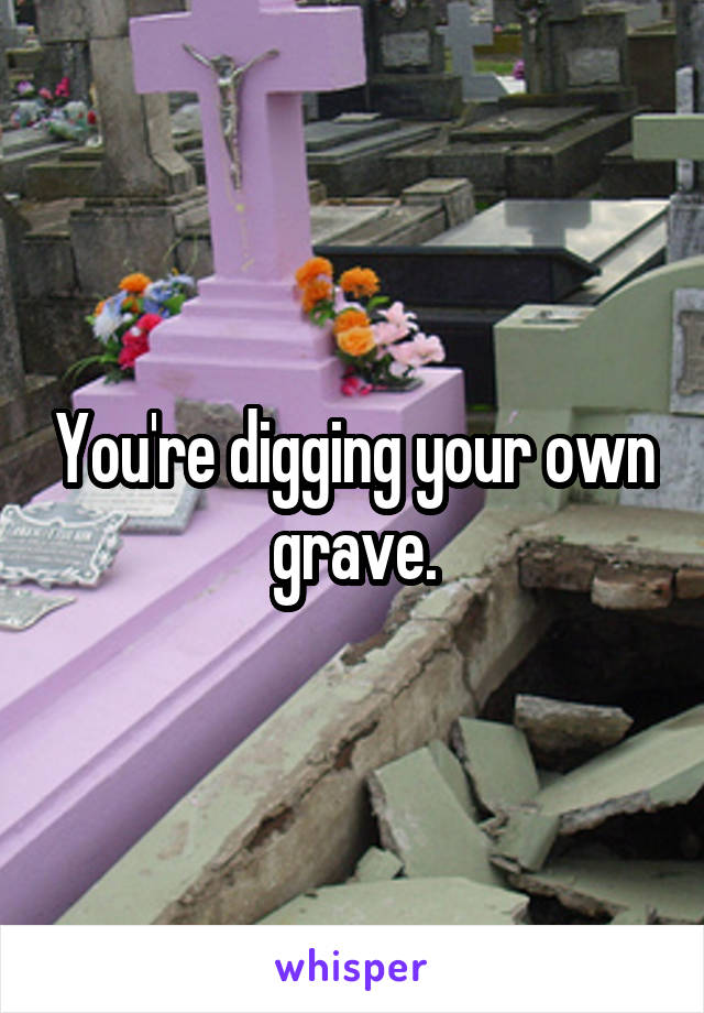 You're digging your own grave.