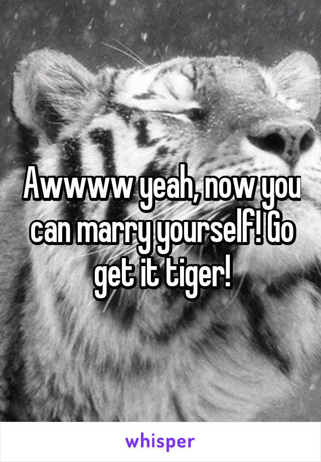 Awwww yeah, now you can marry yourself! Go get it tiger!