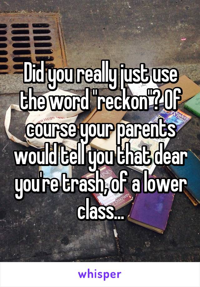 Did you really just use the word "reckon"? Of course your parents would tell you that dear you're trash, of a lower class...