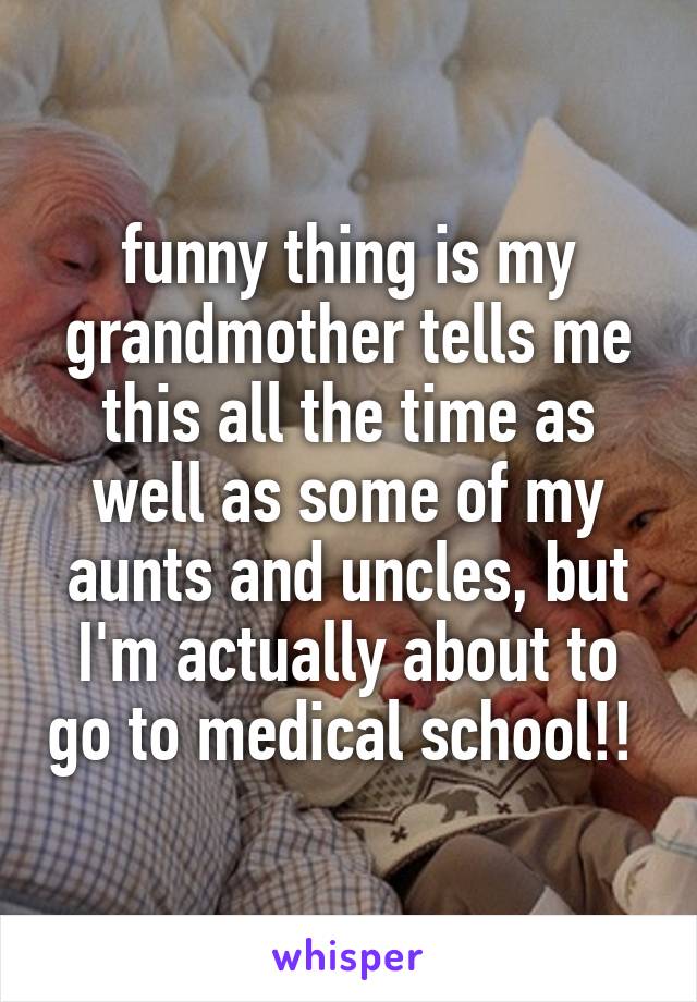 funny thing is my grandmother tells me this all the time as well as some of my aunts and uncles, but I'm actually about to go to medical school!! 