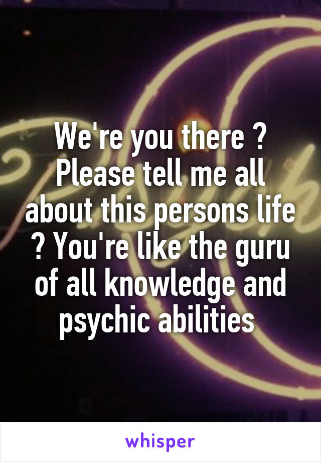 We're you there ? Please tell me all about this persons life ? You're like the guru of all knowledge and psychic abilities 