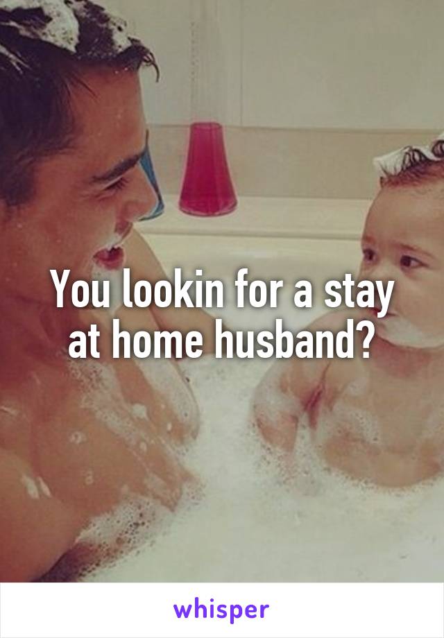 You lookin for a stay at home husband?