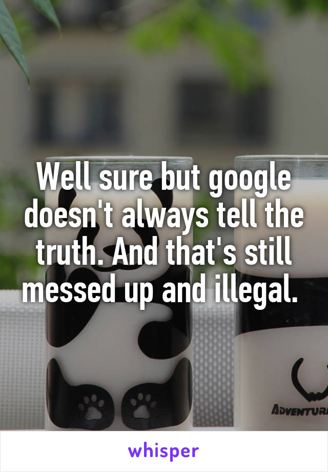 Well sure but google doesn't always tell the truth. And that's still messed up and illegal. 