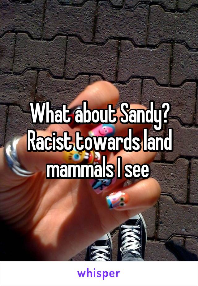 What about Sandy? Racist towards land mammals I see 