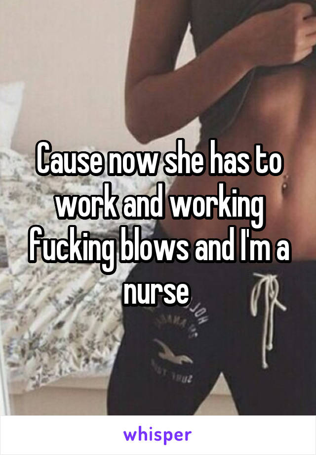 Cause now she has to work and working fucking blows and I'm a nurse 