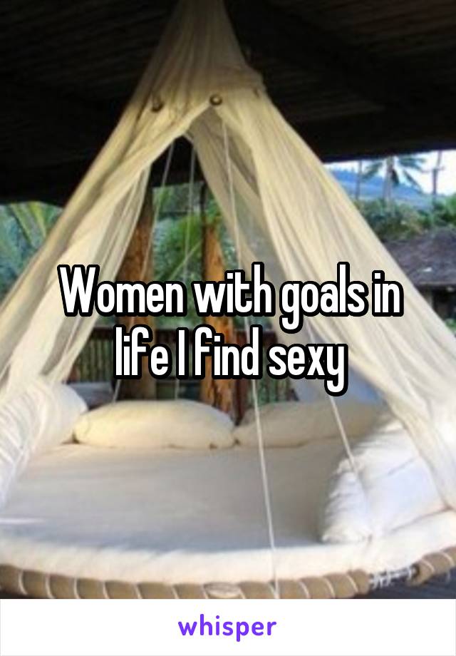 Women with goals in life I find sexy