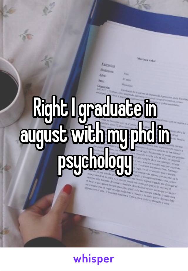 Right I graduate in august with my phd in psychology