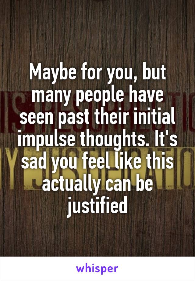 Maybe for you, but many people have seen past their initial impulse thoughts. It's sad you feel like this actually can be justified