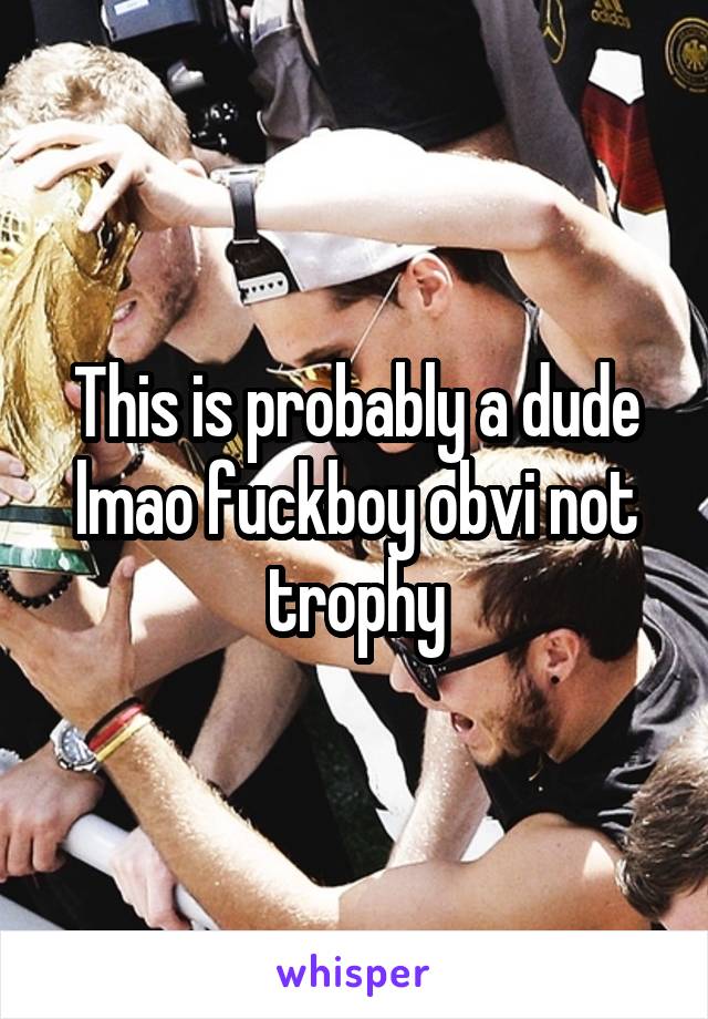 This is probably a dude lmao fuckboy obvi not trophy