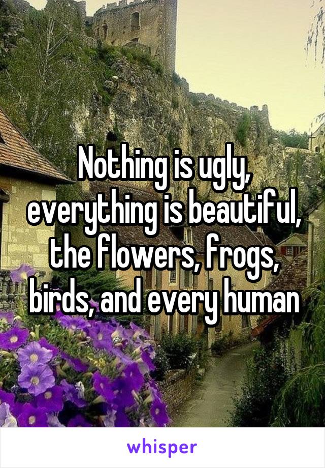 Nothing is ugly, everything is beautiful, the flowers, frogs, birds, and every human