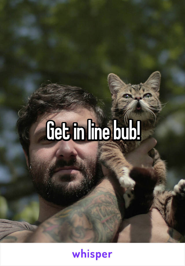 Get in line bub!