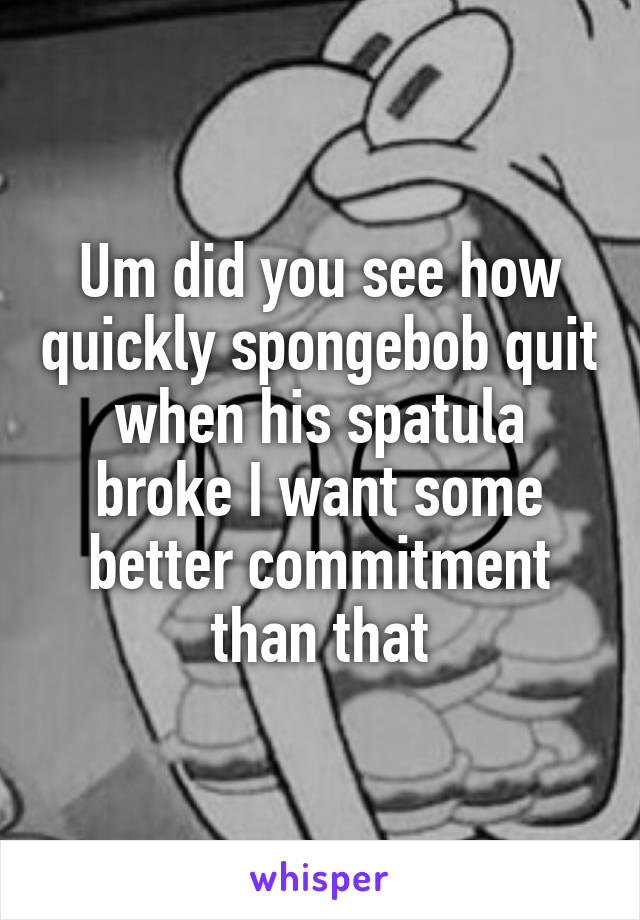 Um did you see how quickly spongebob quit when his spatula broke I want some better commitment than that