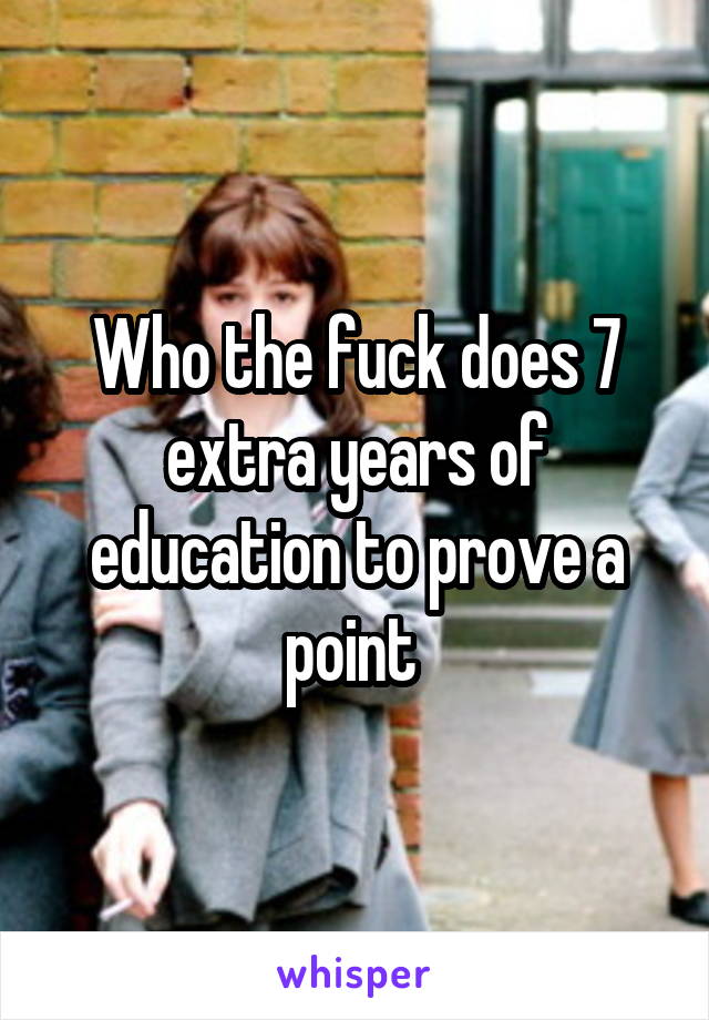 Who the fuck does 7 extra years of education to prove a point 