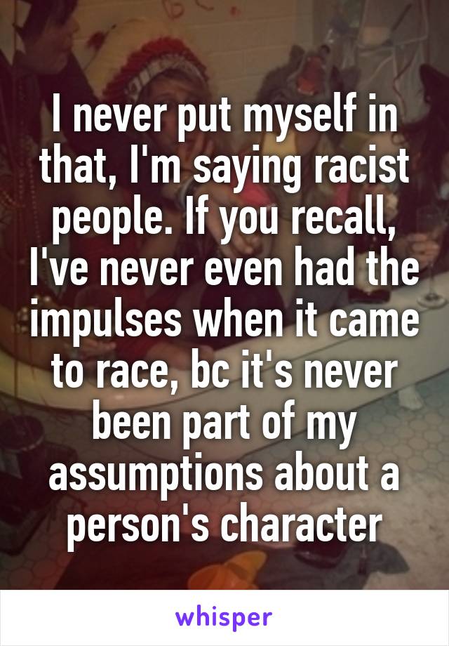 I never put myself in that, I'm saying racist people. If you recall, I've never even had the impulses when it came to race, bc it's never been part of my assumptions about a person's character