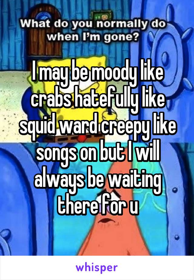 I may be moody like crabs hatefully like squid ward creepy like songs on but I will always be waiting there for u