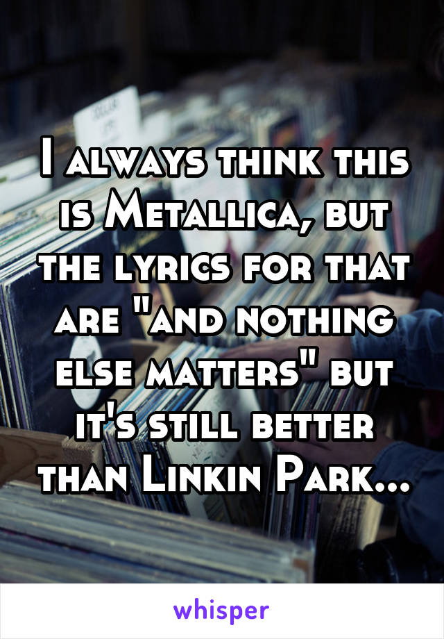 I always think this is Metallica, but the lyrics for that are "and nothing else matters" but it's still better than Linkin Park...